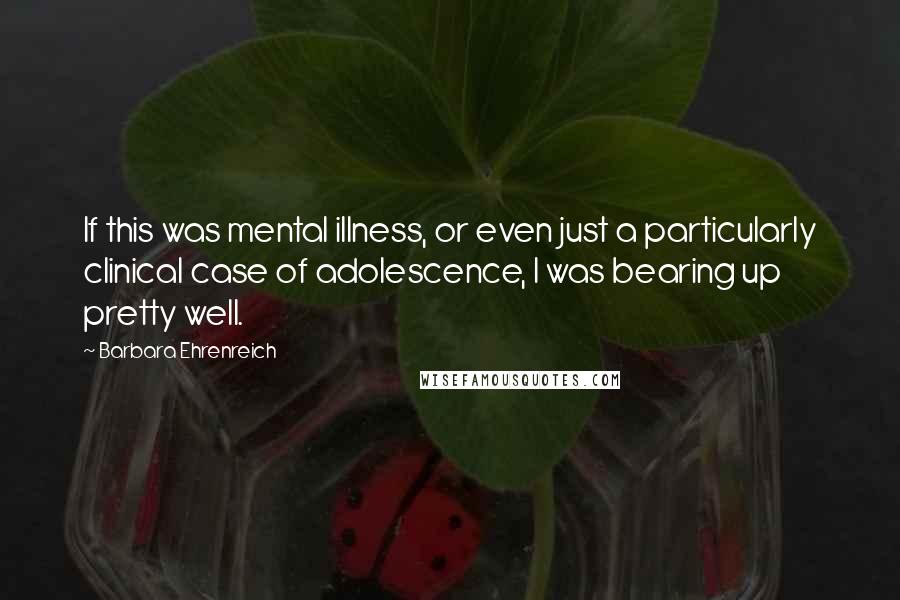 Barbara Ehrenreich Quotes: If this was mental illness, or even just a particularly clinical case of adolescence, I was bearing up pretty well.