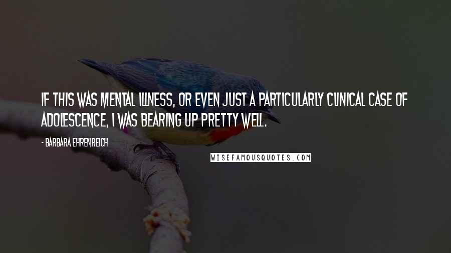 Barbara Ehrenreich Quotes: If this was mental illness, or even just a particularly clinical case of adolescence, I was bearing up pretty well.