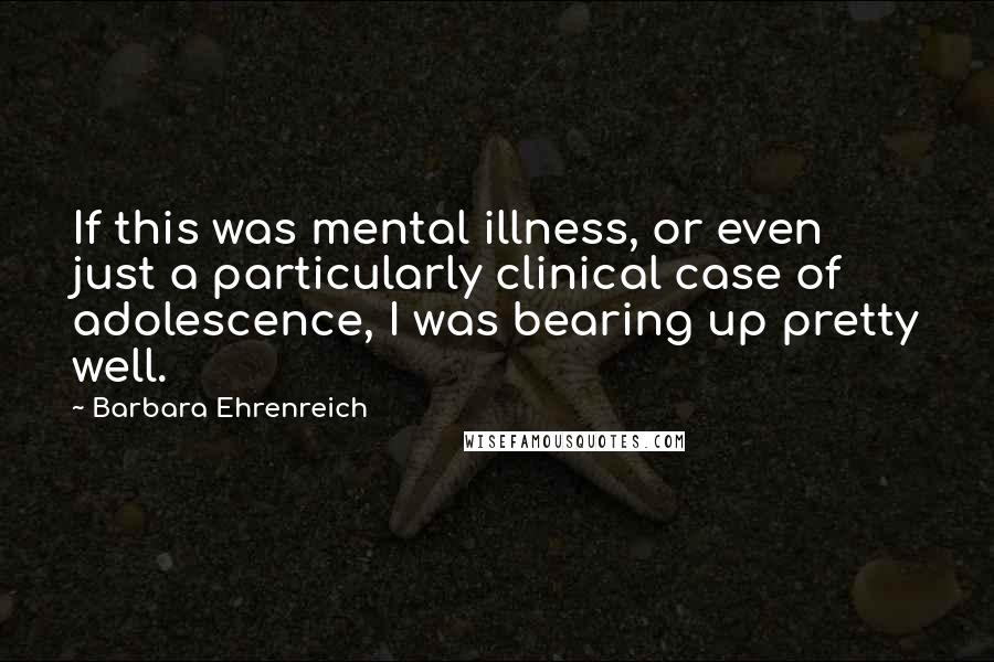 Barbara Ehrenreich Quotes: If this was mental illness, or even just a particularly clinical case of adolescence, I was bearing up pretty well.