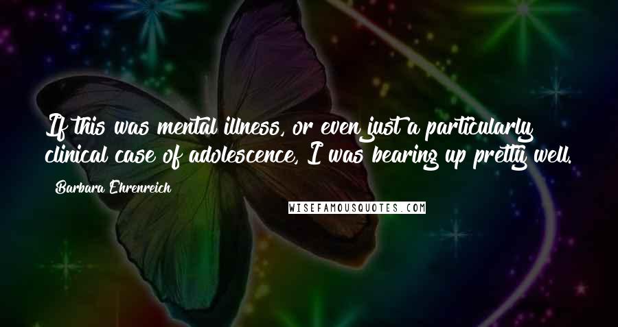 Barbara Ehrenreich Quotes: If this was mental illness, or even just a particularly clinical case of adolescence, I was bearing up pretty well.