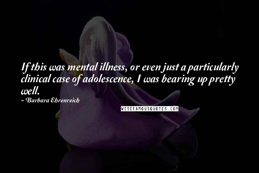 Barbara Ehrenreich Quotes: If this was mental illness, or even just a particularly clinical case of adolescence, I was bearing up pretty well.