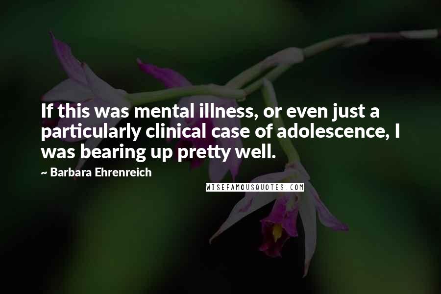 Barbara Ehrenreich Quotes: If this was mental illness, or even just a particularly clinical case of adolescence, I was bearing up pretty well.