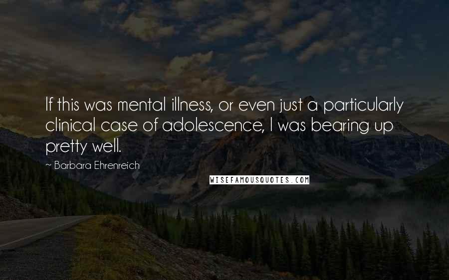 Barbara Ehrenreich Quotes: If this was mental illness, or even just a particularly clinical case of adolescence, I was bearing up pretty well.