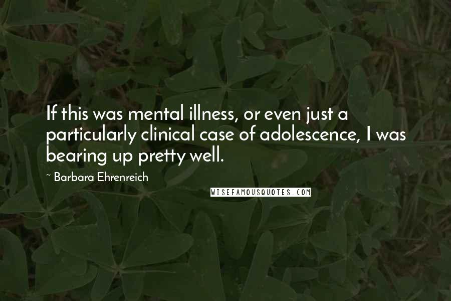 Barbara Ehrenreich Quotes: If this was mental illness, or even just a particularly clinical case of adolescence, I was bearing up pretty well.