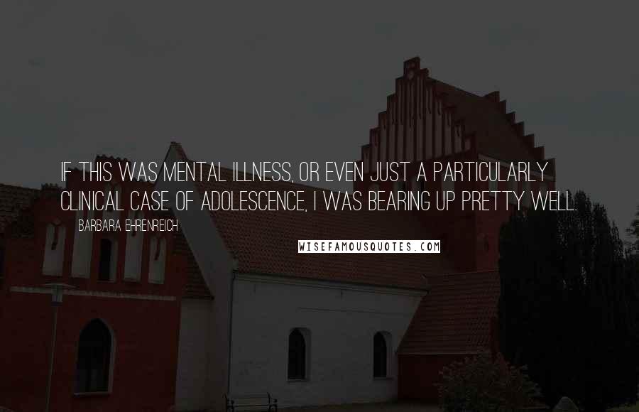 Barbara Ehrenreich Quotes: If this was mental illness, or even just a particularly clinical case of adolescence, I was bearing up pretty well.