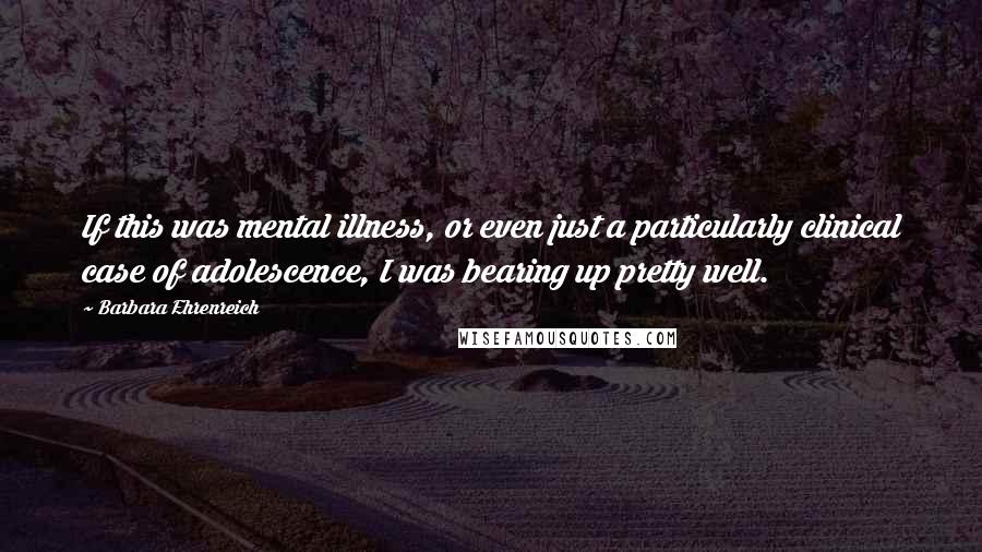 Barbara Ehrenreich Quotes: If this was mental illness, or even just a particularly clinical case of adolescence, I was bearing up pretty well.