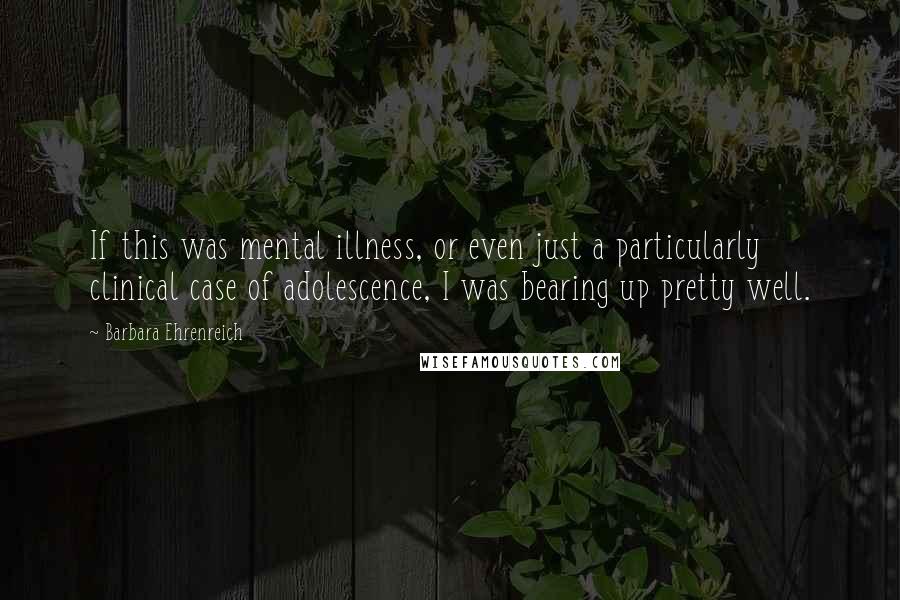 Barbara Ehrenreich Quotes: If this was mental illness, or even just a particularly clinical case of adolescence, I was bearing up pretty well.