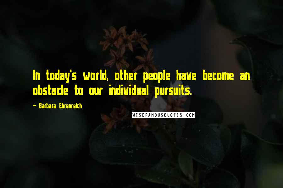 Barbara Ehrenreich Quotes: In today's world, other people have become an obstacle to our individual pursuits.