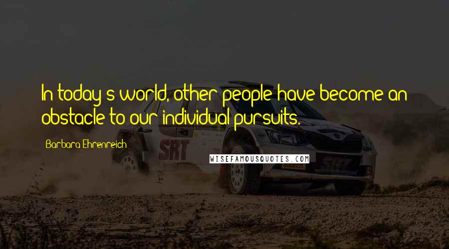 Barbara Ehrenreich Quotes: In today's world, other people have become an obstacle to our individual pursuits.