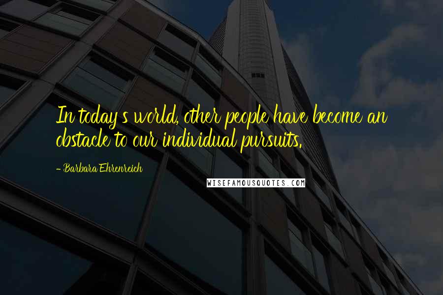 Barbara Ehrenreich Quotes: In today's world, other people have become an obstacle to our individual pursuits.