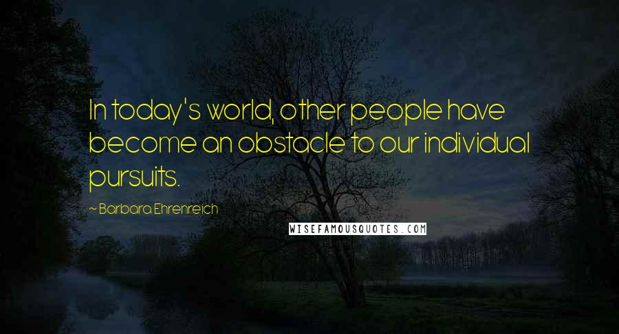 Barbara Ehrenreich Quotes: In today's world, other people have become an obstacle to our individual pursuits.