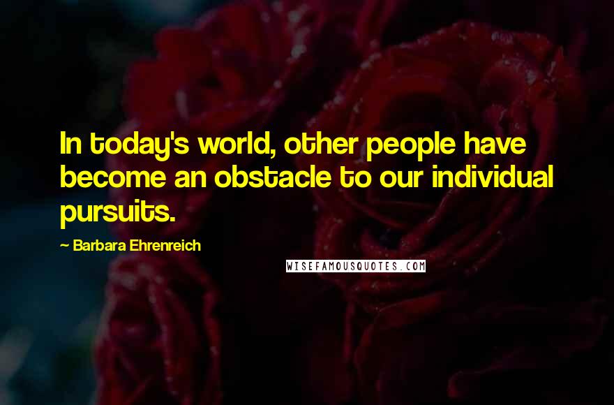 Barbara Ehrenreich Quotes: In today's world, other people have become an obstacle to our individual pursuits.