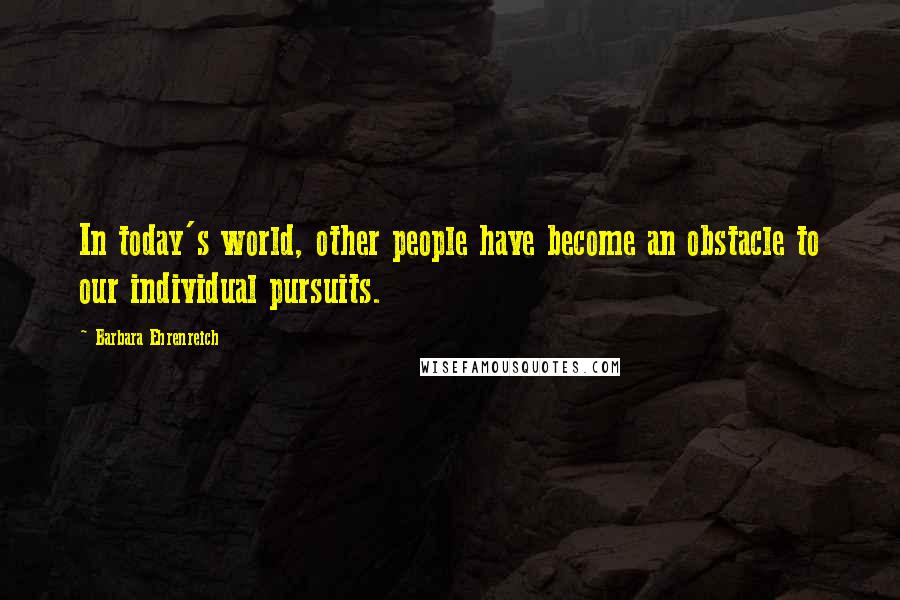 Barbara Ehrenreich Quotes: In today's world, other people have become an obstacle to our individual pursuits.