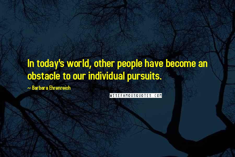 Barbara Ehrenreich Quotes: In today's world, other people have become an obstacle to our individual pursuits.