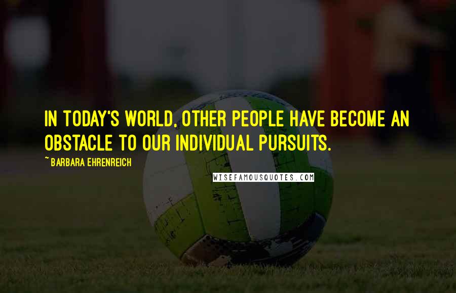 Barbara Ehrenreich Quotes: In today's world, other people have become an obstacle to our individual pursuits.