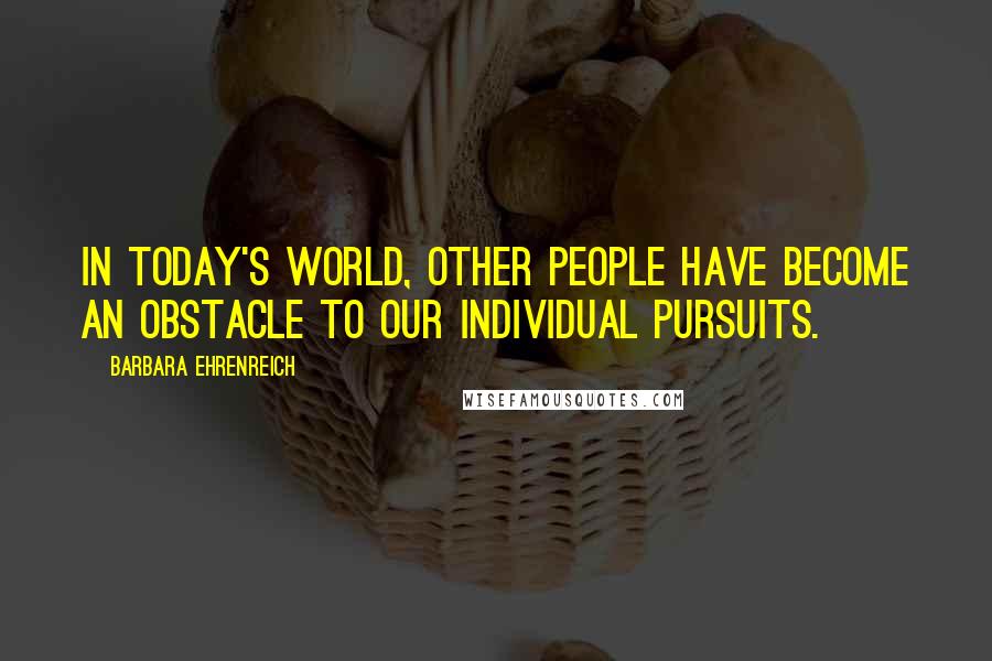 Barbara Ehrenreich Quotes: In today's world, other people have become an obstacle to our individual pursuits.