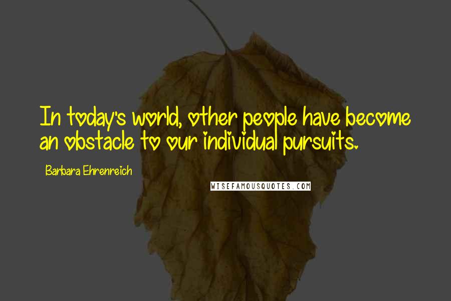 Barbara Ehrenreich Quotes: In today's world, other people have become an obstacle to our individual pursuits.