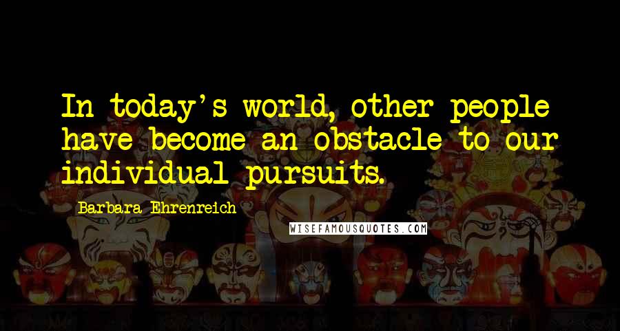 Barbara Ehrenreich Quotes: In today's world, other people have become an obstacle to our individual pursuits.