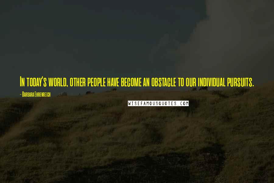 Barbara Ehrenreich Quotes: In today's world, other people have become an obstacle to our individual pursuits.