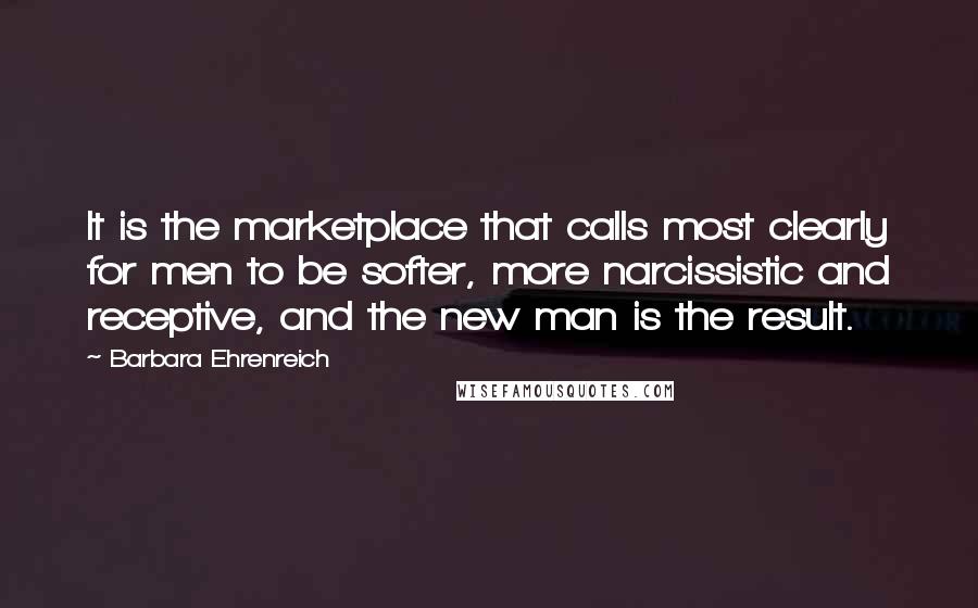 Barbara Ehrenreich Quotes: It is the marketplace that calls most clearly for men to be softer, more narcissistic and receptive, and the new man is the result.