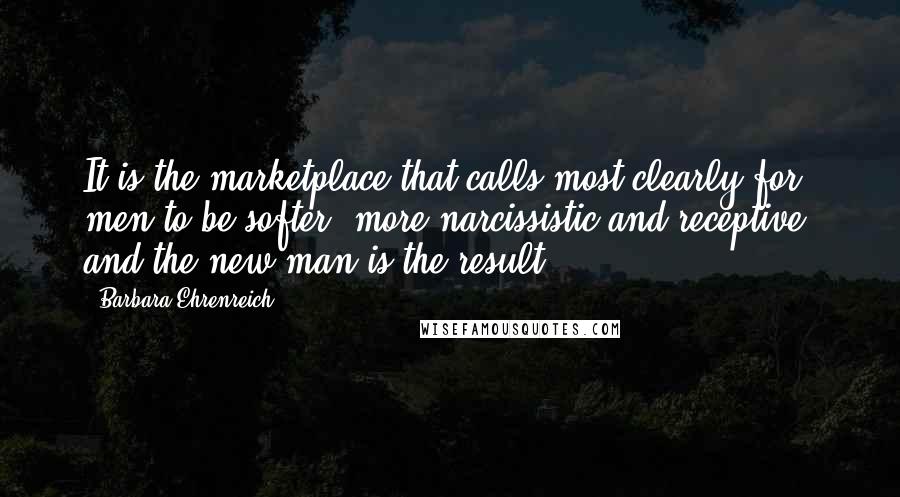 Barbara Ehrenreich Quotes: It is the marketplace that calls most clearly for men to be softer, more narcissistic and receptive, and the new man is the result.