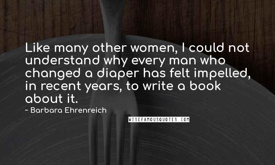 Barbara Ehrenreich Quotes: Like many other women, I could not understand why every man who changed a diaper has felt impelled, in recent years, to write a book about it.