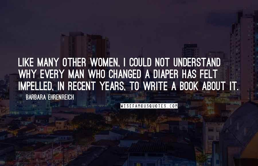 Barbara Ehrenreich Quotes: Like many other women, I could not understand why every man who changed a diaper has felt impelled, in recent years, to write a book about it.