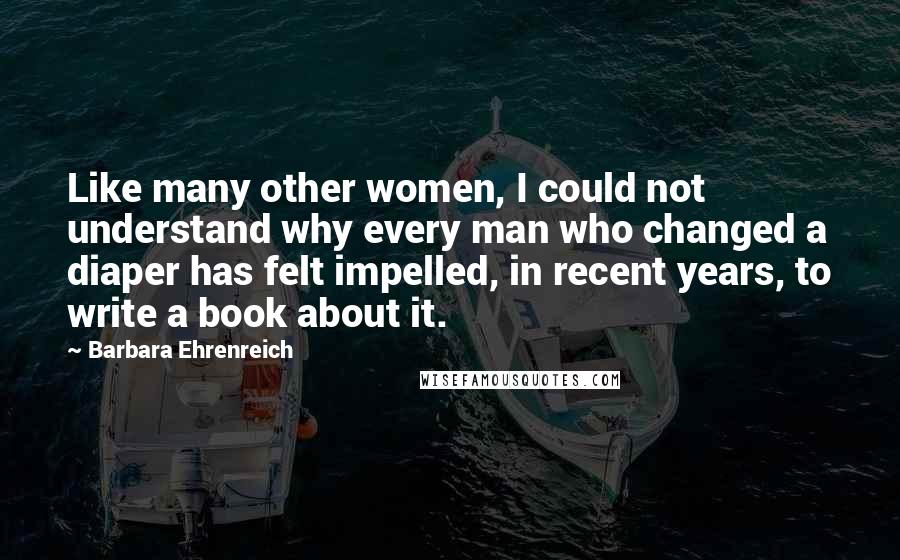 Barbara Ehrenreich Quotes: Like many other women, I could not understand why every man who changed a diaper has felt impelled, in recent years, to write a book about it.
