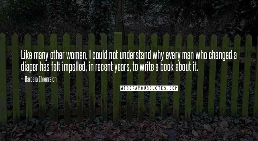 Barbara Ehrenreich Quotes: Like many other women, I could not understand why every man who changed a diaper has felt impelled, in recent years, to write a book about it.