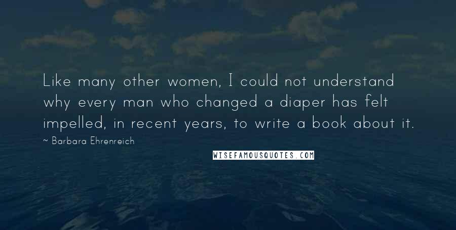 Barbara Ehrenreich Quotes: Like many other women, I could not understand why every man who changed a diaper has felt impelled, in recent years, to write a book about it.
