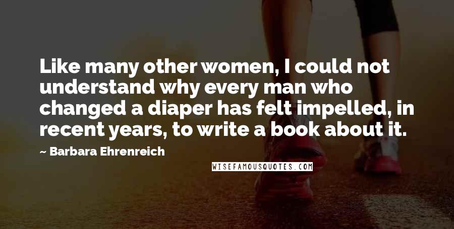 Barbara Ehrenreich Quotes: Like many other women, I could not understand why every man who changed a diaper has felt impelled, in recent years, to write a book about it.