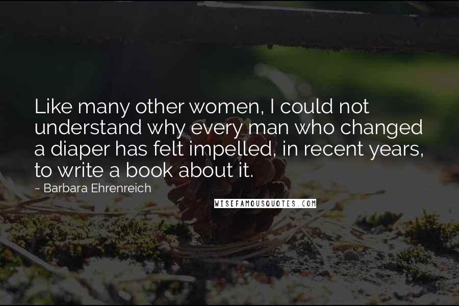 Barbara Ehrenreich Quotes: Like many other women, I could not understand why every man who changed a diaper has felt impelled, in recent years, to write a book about it.