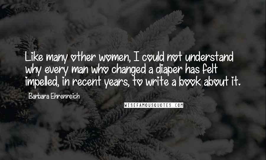 Barbara Ehrenreich Quotes: Like many other women, I could not understand why every man who changed a diaper has felt impelled, in recent years, to write a book about it.