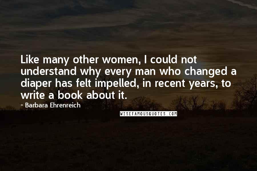 Barbara Ehrenreich Quotes: Like many other women, I could not understand why every man who changed a diaper has felt impelled, in recent years, to write a book about it.
