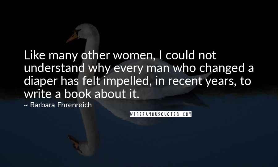 Barbara Ehrenreich Quotes: Like many other women, I could not understand why every man who changed a diaper has felt impelled, in recent years, to write a book about it.