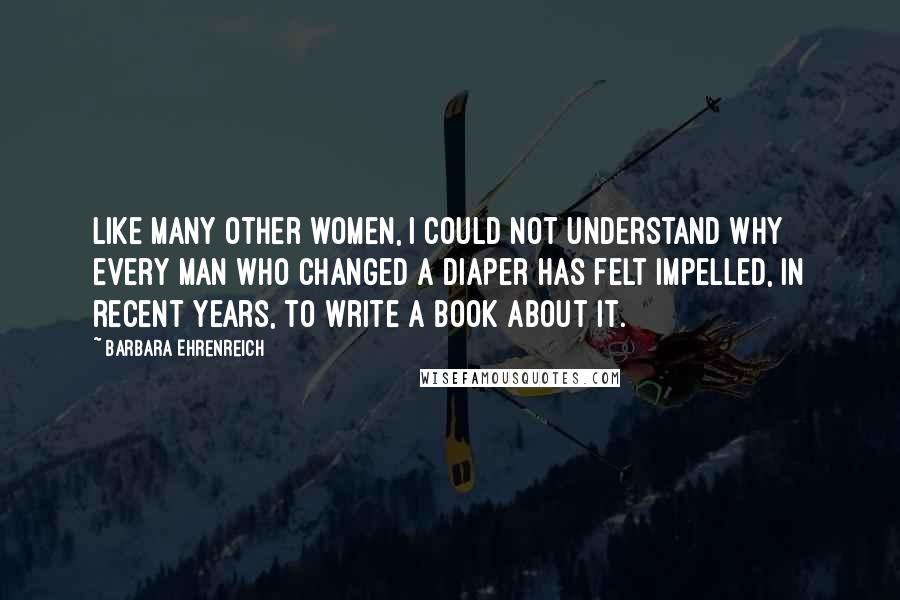 Barbara Ehrenreich Quotes: Like many other women, I could not understand why every man who changed a diaper has felt impelled, in recent years, to write a book about it.