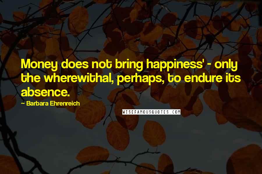 Barbara Ehrenreich Quotes: Money does not bring happiness' - only the wherewithal, perhaps, to endure its absence.