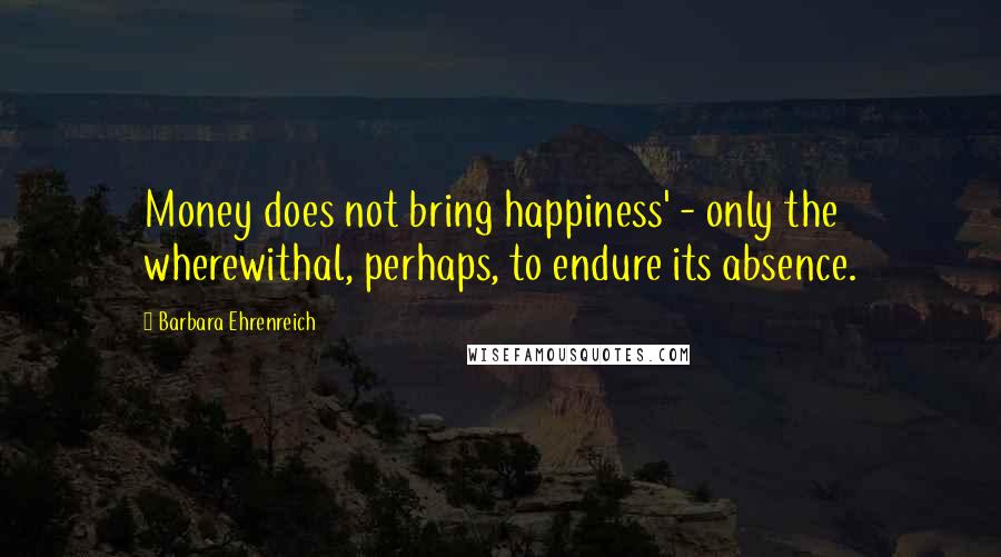 Barbara Ehrenreich Quotes: Money does not bring happiness' - only the wherewithal, perhaps, to endure its absence.