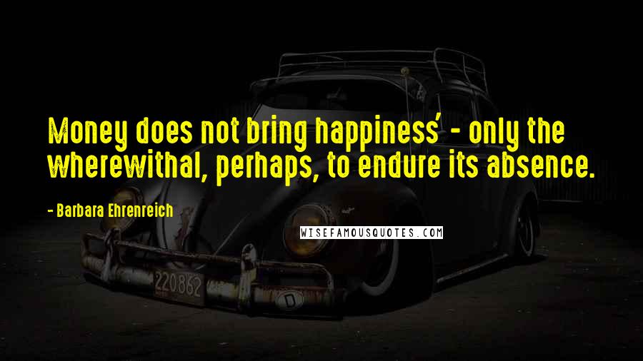 Barbara Ehrenreich Quotes: Money does not bring happiness' - only the wherewithal, perhaps, to endure its absence.