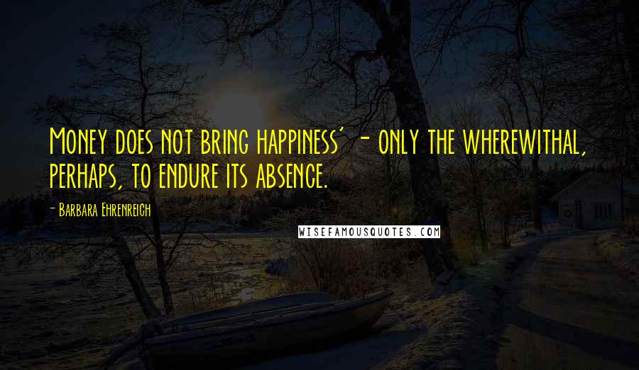 Barbara Ehrenreich Quotes: Money does not bring happiness' - only the wherewithal, perhaps, to endure its absence.