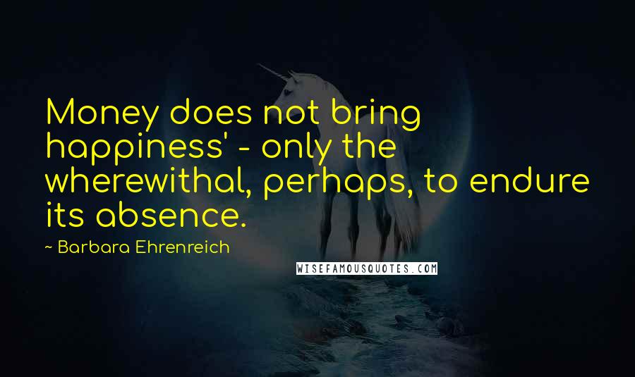 Barbara Ehrenreich Quotes: Money does not bring happiness' - only the wherewithal, perhaps, to endure its absence.