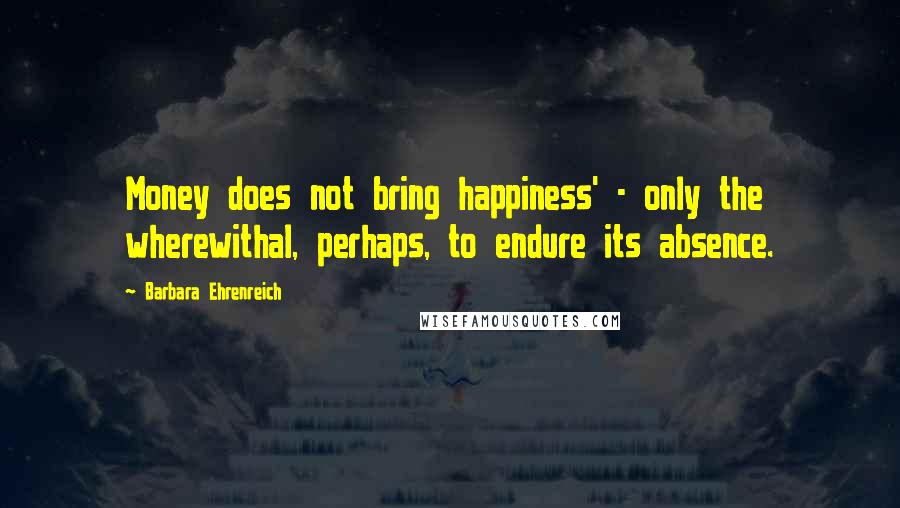 Barbara Ehrenreich Quotes: Money does not bring happiness' - only the wherewithal, perhaps, to endure its absence.