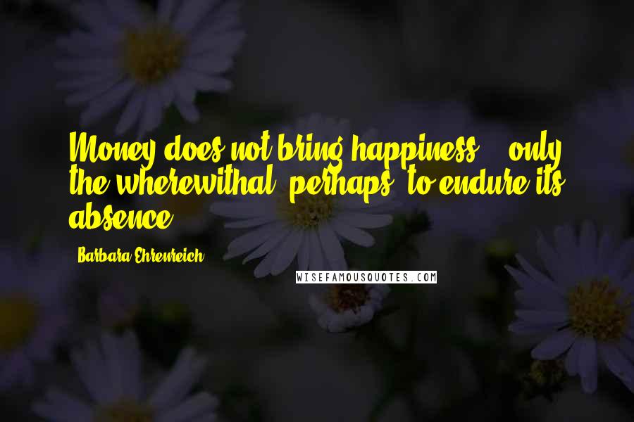 Barbara Ehrenreich Quotes: Money does not bring happiness' - only the wherewithal, perhaps, to endure its absence.