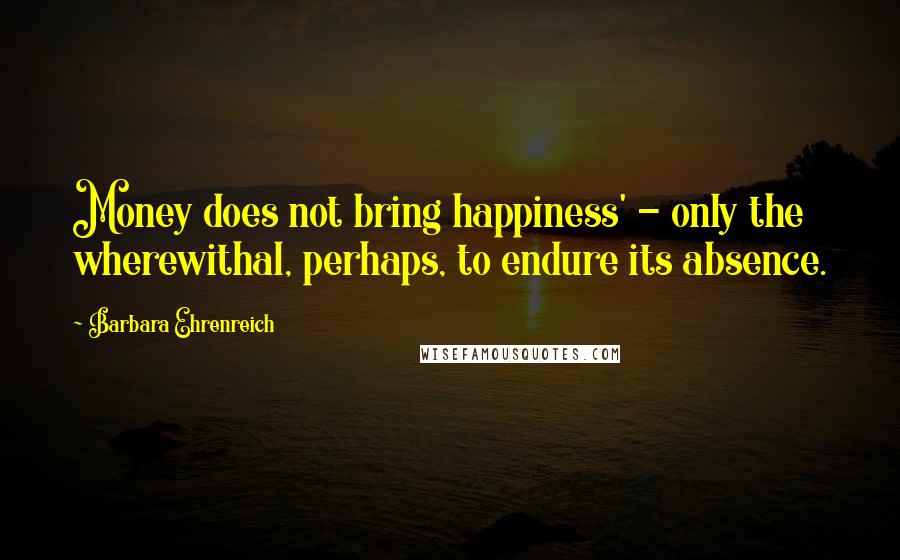 Barbara Ehrenreich Quotes: Money does not bring happiness' - only the wherewithal, perhaps, to endure its absence.