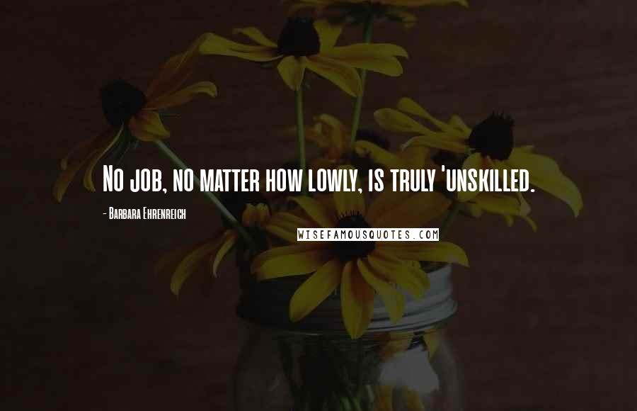 Barbara Ehrenreich Quotes: No job, no matter how lowly, is truly 'unskilled.