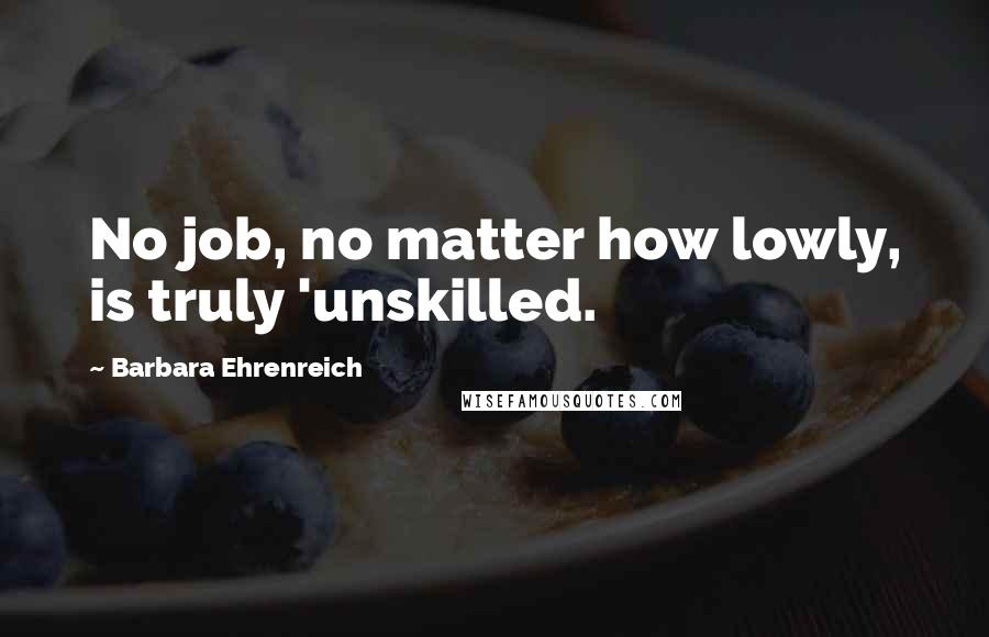 Barbara Ehrenreich Quotes: No job, no matter how lowly, is truly 'unskilled.