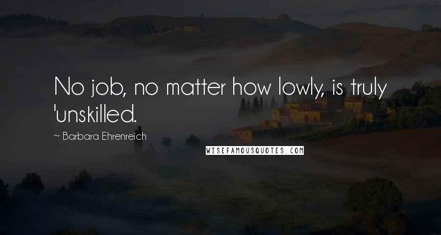 Barbara Ehrenreich Quotes: No job, no matter how lowly, is truly 'unskilled.