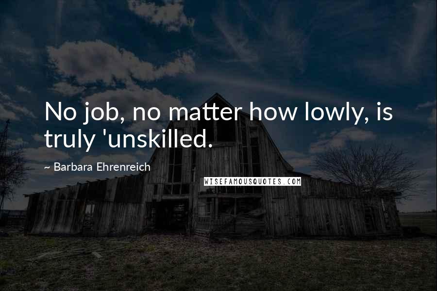 Barbara Ehrenreich Quotes: No job, no matter how lowly, is truly 'unskilled.