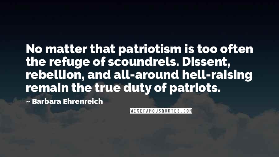 Barbara Ehrenreich Quotes: No matter that patriotism is too often the refuge of scoundrels. Dissent, rebellion, and all-around hell-raising remain the true duty of patriots.