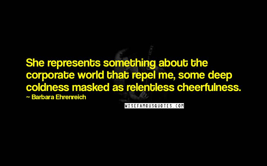 Barbara Ehrenreich Quotes: She represents something about the corporate world that repel me, some deep coldness masked as relentless cheerfulness.
